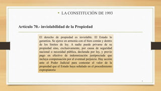 • LA CONSTITUCIÓN DE 1993
Artículo 70.- inviolabilidad de la Propiedad
5
El derecho de propiedad es inviolable. El Estado lo
garantiza. Se ejerce en armonía con el bien común y dentro
de los límites de ley. A nadie puede privarse de su
propiedad sino, exclusivamente, por causa de seguridad
nacional o necesidad pública, declarada por ley, y previo
pago en efectivo de indemnización justipreciada que
incluya compensación por el eventual perjuicio. Hay acción
ante el Poder Judicial para contestar el valor de la
propiedad que el Estado haya señalado en el procedimiento
expropiatorio
 