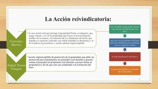 La Acción reivindicatoria:
7
Gonzales
Barrón
• es una acción real que protege la propiedad frente a cualquiera, que
tenga vinculo o no de la propiedad, que busca el reconocimiento
jurídico de la misma y la remoción de los obstáculos de hecho que
impiden su ejercicio, teniendo una doble finalidad, la declarativa y la
de condena (al poseedor), y siendo además imprescriptible
Aníbal Torres
Vásquez
• acción imprescriptible de protección de la propiedad, que debe ser
promovida por el propietario no poseedor (con derecho a poseer)
contra el poseedor no propietario (sin derecho a poseer frente al
propietario) a fin de que este sea condenado a la restitución del
bien.
Los requisitos para poder ejercer
esta acción reivindicatoria son
tres:
que este sea propietario del bien
sub Litis debidamente acreditado
con su respectivo título,
la individualización del bien y
la posesión ilegítima o precaria
del demandado
 