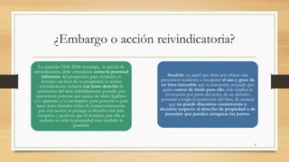 ¿Embargo o acción reivindicatoria?
La casación 2160-2004-Arequipa, la acción de
reivindicación, debe entenderse como la potestad
inherente del propietario para restituirá su
dominio un bien de su propiedad; la acción
reivindicatoria reclama con justo derecho la
restitución del bien indebidamente poseído por
una tercera persona que carece de título legítimo
y/o aparente y/o incompleto para poseerlo o para
tener justo derecho sobre él, consecuentemente,
por esta acción se protege el derecho real más
completo y perfecto que el dominio, por ella se
reclama no sólo la propiedad sino también la
posesión
desalojo, es aquél que tiene por objeto una
pretensión tendiente a recuperar el uso y goce de
un bien inmueble que se encuentra ocupado por
quién carece de título para ello; sólo implica la
invocación por parte del actor, de un derecho
personal a exigir la restitución del bien, de manera
que no puede discutirse controversia o
decisión respecto al derecho de propiedad o de
posesión que puedan arrogarse las partes.
8
 