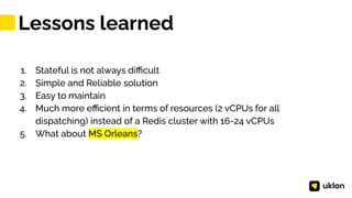 46
1. Stateful is not always diﬃcult
2. Simple and Reliable solution
3. Easy to maintain
4. Much more eﬃcient in terms of resources (2 vCPUs for all
dispatching) instead of a Redis cluster with 16-24 vCPUs
5. What about MS Orleans?
Lessons learned
 