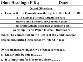 Warm-up – Pens, Paper, Journal - Homework
(Note)The Convention on the Rights of the Child is a legal
agreement, ratified (agreed to) by Ireland in 1990.
(Write an answer) Finish ONE of these sentences .
1. Kids should be able to ………..
2. It is important for kids to be able to………….
Homework: Activity book page 29 open on desk
(note) Skills: Literacy and Communication
(note) Objectives:
1. Examine the UN Convention on the Rights of the Child (UNCRC).
2. Be able to pick out 2-3 rights you have .
(Note Heading:) H R 4 Date:
 