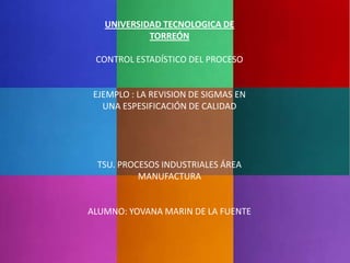 UNIVERSIDAD TECNOLOGICA DE
            TORREÓN

 CONTROL ESTADÍSTICO DEL PROCESO


 EJEMPLO : LA REVISION DE SIGMAS EN
   UNA ESPESIFICACIÓN DE CALIDAD




 TSU. PROCESOS INDUSTRIALES ÁREA
          MANUFACTURA


ALUMNO: YOVANA MARIN DE LA FUENTE
 