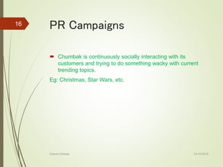 PR Campaigns
 Chumbak is continuously socially interacting with its
customers and trying to do something wacky with current
trending topics.
Eg: Christmas, Star Wars, etc.
23-10-2016Charmi Chheda
16
 