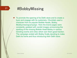 #BobbyMissing
 To promote the opening of its Delhi store and to create a
buzz and engage with its customers, Chumbak used a
character from its popular Bobble Heads, Bobby,
#bobbymissingcampaign. Here the brand pages were
constantly updated with candid images announcing the
spotting of the missing Bobble Head Bobby in various
trending events and cities which won them good traction.
The campaign ended with Bobby finally deciding to make
Delhi its home and thus introducing their Delhi store.
23-10-2016Charmi Chheda
21
 