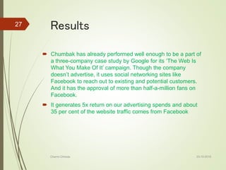 Results
 Chumbak has already performed well enough to be a part of
a three-company case study by Google for its ‘The Web Is
What You Make Of It’ campaign. Though the company
doesn’t advertise, it uses social networking sites like
Facebook to reach out to existing and potential customers.
And it has the approval of more than half-a-million fans on
Facebook.
 It generates 5x return on our advertising spends and about
35 per cent of the website traffic comes from Facebook
23-10-2016Charmi Chheda
27
 
