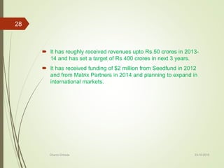  It has roughly received revenues upto Rs.50 crores in 2013-
14 and has set a target of Rs 400 crores in next 3 years.
 It has received funding of $2 million from Seedfund in 2012
and from Matrix Partners in 2014 and planning to expand in
international markets.
23-10-2016Charmi Chheda
28
 