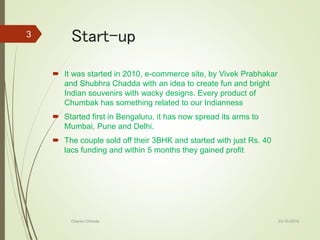 Start-up
 It was started in 2010, e-commerce site, by Vivek Prabhakar
and Shubhra Chadda with an idea to create fun and bright
Indian souvenirs with wacky designs. Every product of
Chumbak has something related to our Indianness
 Started first in Bengaluru, it has now spread its arms to
Mumbai, Pune and Delhi.
 The couple sold off their 3BHK and started with just Rs. 40
lacs funding and within 5 months they gained profit
23-10-2016Charmi Chheda
3
 