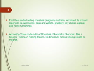  First they started selling chumbak (magnets) and later increased its product
repertoire to stationeries, bags and wallets, jewellery, key chains, apparel
and home furnishings.
 According Vivek co-founder of Chumbak, Chumbak= Chumma+ Bak =
Kissing + Stones= Kissing Stones. So Chumbak means kissing stones or
magnet.
23-10-2016Charmi Chheda
4
 