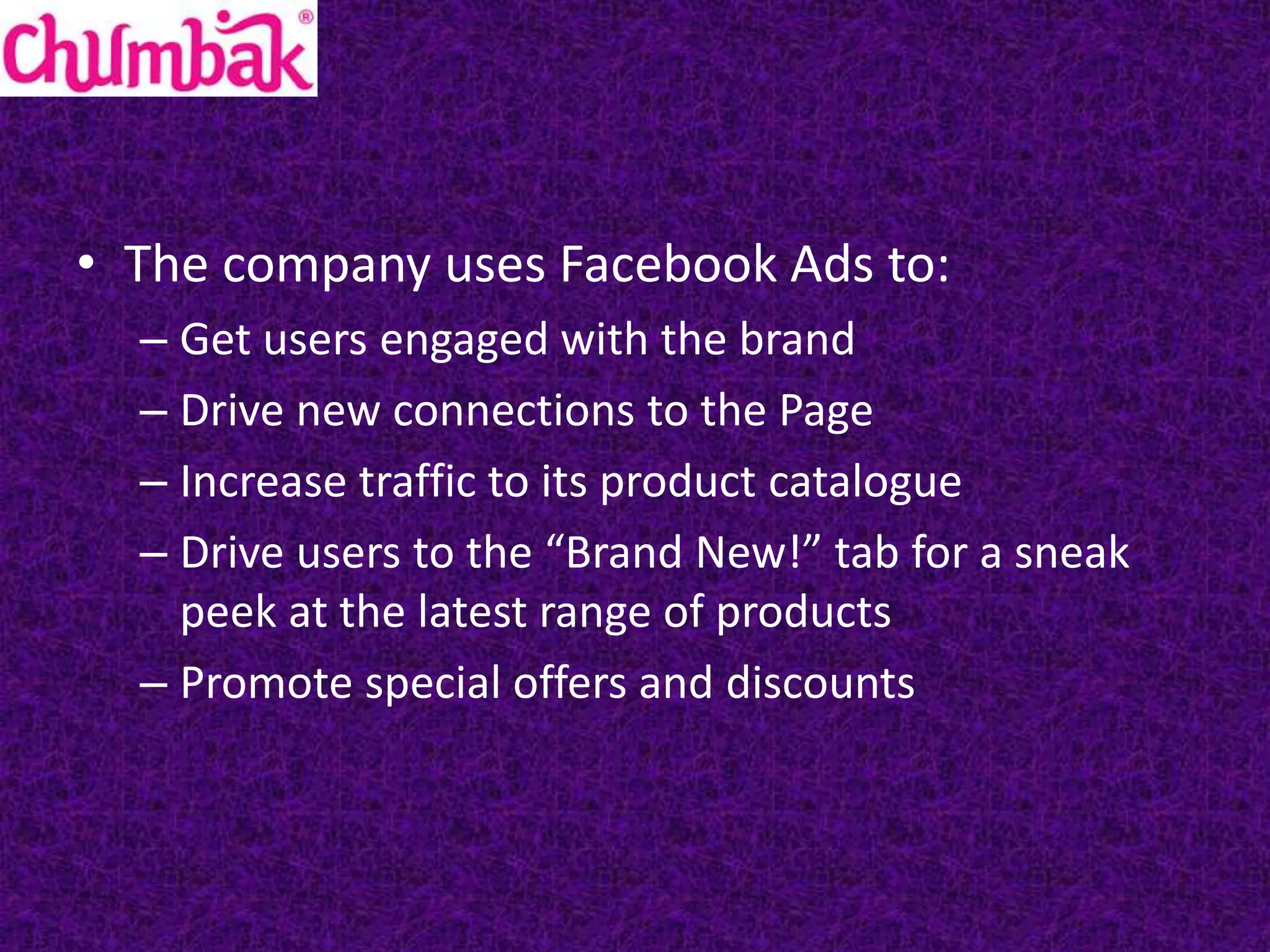 • The company uses Facebook Ads to:
– Get users engaged with the brand
– Drive new connections to the Page
– Increase traffic to its product catalogue
– Drive users to the “Brand New!” tab for a sneak
peek at the latest range of products
– Promote special offers and discounts
 