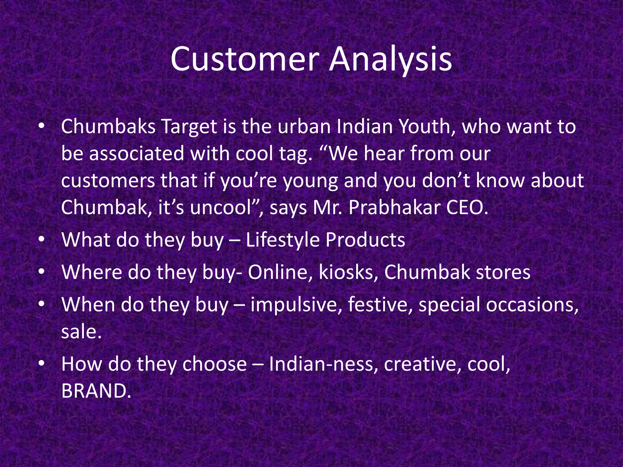 Customer Analysis
• Chumbaks Target is the urban Indian Youth, who want to
be associated with cool tag. “We hear from our
customers that if you’re young and you don’t know about
Chumbak, it’s uncool”, says Mr. Prabhakar CEO.
• What do they buy – Lifestyle Products
• Where do they buy- Online, kiosks, Chumbak stores
• When do they buy – impulsive, festive, special occasions,
sale.
• How do they choose – Indian-ness, creative, cool,
BRAND.
 