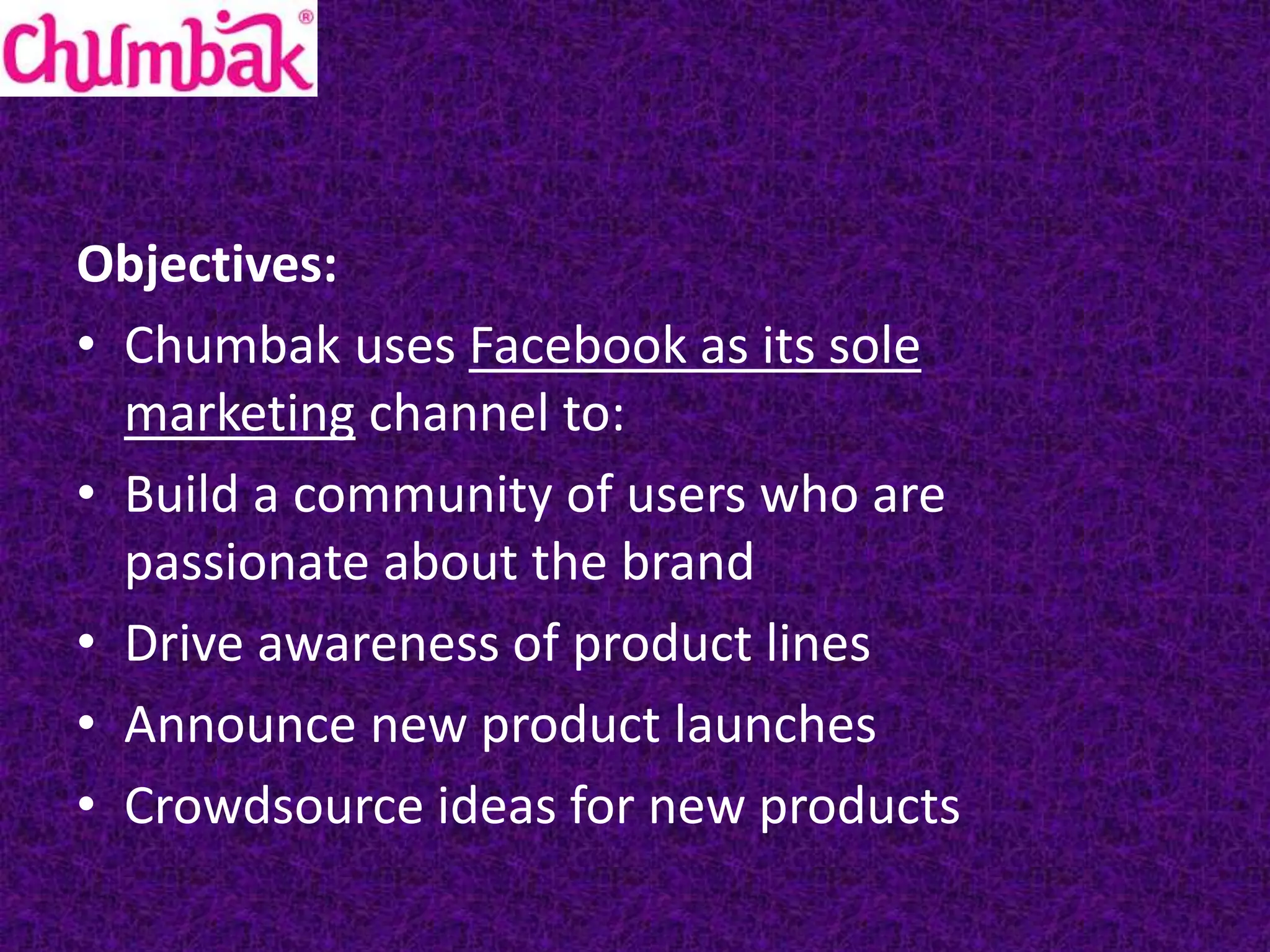 Objectives:
• Chumbak uses Facebook as its sole
marketing channel to:
• Build a community of users who are
passionate about the brand
• Drive awareness of product lines
• Announce new product launches
• Crowdsource ideas for new products
 