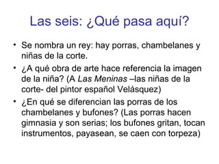 Las seis: ¿Qué pasa aquí? 
• Se nombra un rey: hay porras, chambelanes y 
niñas de la corte. 
• ¿A qué obra de arte hace referencia la imagen 
de la niña? (A Las Meninas –las niñas de la 
corte- del pintor español Velásquez) 
• ¿En qué se diferencian las porras de los 
chambelanes y bufones? (Las porras hacen 
gimnasia y son serias; los bufones gritan, tocan 
instrumentos, payasean, se caen con torpeza) 
 