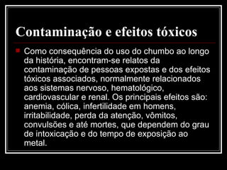 Contaminação e efeitos tóxicos   Como consequência do uso do chumbo ao longo da história, encontram-se relatos da contaminação de pessoas expostas e dos efeitos tóxicos associados, normalmente relacionados aos sistemas nervoso, hematológico, cardiovascular e renal. Os principais efeitos são: anemia, cólica, infertilidade em homens, irritabilidade, perda da atenção, vômitos, convulsões e até mortes, que dependem do grau de intoxicação e do tempo de exposição ao metal.  