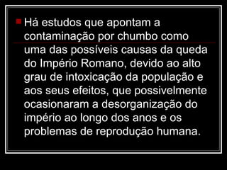 Há estudos que apontam a contaminação por chumbo como uma das possíveis causas da queda do Império Romano, devido ao alto grau de intoxicação da população e aos seus efeitos, que possivelmente ocasionaram a desorganização do império ao longo dos anos e os problemas de reprodução humana. 