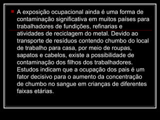 A exposição ocupacional ainda é uma forma de contaminação significativa em muitos países para trabalhadores de fundições, refinarias e atividades de reciclagem do metal. Devido ao transporte de resíduos contendo chumbo do local de trabalho para casa, por meio de roupas, sapatos e cabelos, existe a possibilidade de contaminação dos filhos dos trabalhadores. Estudos indicam que a ocupação dos pais é um fator decisivo para o aumento da concentração de chumbo no sangue em crianças de diferentes faixas etárias. 