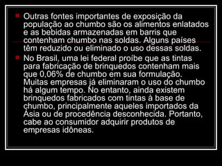 Outras fontes importantes de exposição da população ao chumbo são os alimentos enlatados e as bebidas armazenadas em barris que contenham chumbo nas soldas. Alguns países têm reduzido ou eliminado o uso dessas soldas.  No Brasil, uma lei federal proíbe que as tintas para fabricação de brinquedos contenham mais que 0,06% de chumbo em sua formulação. Muitas empresas já eliminaram o uso do chumbo há algum tempo. No entanto, ainda existem brinquedos fabricados com tintas à base de chumbo, principalmente aqueles importados da Ásia ou de procedência desconhecida. Portanto, cabe ao consumidor adquirir produtos de empresas idôneas. 