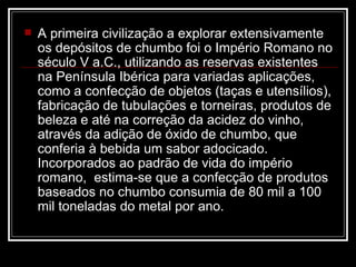 A primeira civilização a explorar extensivamente os depósitos de chumbo foi o Império Romano no século V a.C., utilizando as reservas existentes na Península Ibérica para variadas aplicações, como a confecção de objetos (taças e utensílios), fabricação de tubulações e torneiras, produtos de beleza e até na correção da acidez do vinho, através da adição de óxido de chumbo, que conferia à bebida um sabor adocicado. Incorporados ao padrão de vida do império romano,  estima-se que a confecção de produtos baseados no chumbo consumia de 80 mil a 100 mil toneladas do metal por ano.  