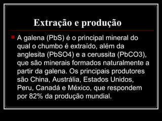 Extração e produção   A galena (PbS) é o principal mineral do qual o chumbo é extraído, além da anglesita (PbSO4) e a cerussita (PbCO3), que são minerais formados naturalmente a partir da galena. Os principais produtores são China, Austrália, Estados Unidos, Peru, Canadá e México, que respondem por 82% da produção mundial.  