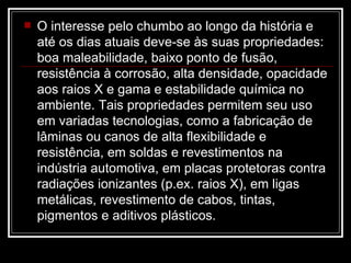 O interesse pelo chumbo ao longo da história e até os dias atuais deve-se às suas propriedades: boa maleabilidade, baixo ponto de fusão, resistência à corrosão, alta densidade, opacidade aos raios X e gama e estabilidade química no ambiente. Tais propriedades permitem seu uso em variadas tecnologias, como a fabricação de lâminas ou canos de alta flexibilidade e resistência, em soldas e revestimentos na indústria automotiva, em placas protetoras contra radiações ionizantes (p.ex. raios X), em ligas metálicas, revestimento de cabos, tintas, pigmentos e aditivos plásticos.  