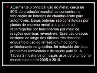 Atualmente o principal uso do metal, cerca de 80% da produção mundial, se concentra na fabricação de baterias de chumbo-ácido para automóveis. Essas baterias são constituídas por placas de chumbo metálico e podem ser recarregadas por funcionarem por meio de reações químicas reversíveis. Esse uso cresceu bastante ao longo das últimas três décadas, enquanto o uso do tetraetil-chumbo como antidetonante na gasolina, foi reduzido devido a problemas ambientais e de saúde pública. A Tabela 2 mostra os principais usos do chumbo no mundo todo entre 2005 e 2010.  