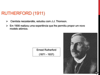RUTHERFORD (1911)
 Cientista neozelandês, estudou com J.J. Thomson.
 Em 1908 realizou uma experiência que lhe permitiu propor um novo
modelo atómico.
Ernest Rutherford
(1871 - 1937)
 