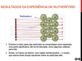 RESULTADOS DA EXPERIÊNCIA DE RUTHERFORD
 Embora a maior parte das partículas se comportasse como esperado,
uma parte significativa não só foi desviada, como algumas voltaram
para trás.
 Existe, no interior do átomo, uma região central positiva – o núcleo,
que exerce fortes forças repulsivas sobre as partículas alfa.
Partículas α
 