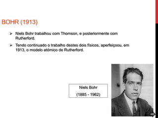 BOHR (1913)
 Niels Bohr trabalhou com Thomson, e posteriormente com
Rutherford.
 Tendo continuado o trabalho destes dois físicos, aperfeiçoou, em
1913, o modelo atómico de Rutherford.
Niels Bohr
(1885 - 1962)
 
