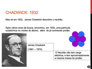 CHADWICK: 1932
Mas só em 1932, James Chadwick descobre o neutrão.
Após vários anos de busca, encontrou, em 1932, uma partícula
subatómica no núcleo do átomo, além do já conhecido protão.
+
+
+
James Chadwick
(1891 – 1974)
O Neutrão não tem carga
eléctrica, e tem aproximadamente
a mesma massa do protão.
 