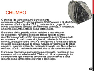 CHUMBO
O chumbo (do latim plumbum) é um elemento
químico de símbolo Pb, número atómico 82 (82 protões e 82 electrões),
com massa atómica igual a 207,2 u, pertencente ao grupo 14 ou
IVA da classificação periódica dos elementos químicos. À temperatura
ambiente, o chumbo encontra-se no estado sólido.
É um metal tóxico, pesado, macio, maleável e mau condutor
de eletricidade. Apresenta coloração branco-azulada quando
recentemente cortado, porém adquire coloração acinzentada quando
exposto ao ar. É usado na construção civil, baterias de ácido, em
munição, protecção contra raios-X e raios gamma e forma parte deligas
metálicas para a produção de soldas, fusíveis, revestimentos de cabos
eléctricos, materiais antifricção, metais de tipografia, etc. O chumbo tem
o número atómico mais elevado entre todos os elementos estáveis.
É um metal conhecido e usado desde a antiguidade. Suspeita-se que
este metal já fosse trabalhado há 7000 anos, utilizado pelos egípcios
sendo parte de ligas metálicas devido suas características e pelos
romanos como componentes de tintas e cosméticos.
 