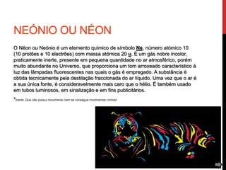 NEÓNIO OU NÉON
O Néon ou Neónio é um elemento químico de símbolo Ne, número atómico 10
(10 protões e 10 electrões) com massa atómica 20 u. É um gás nobre incolor,
praticamente inerte, presente em pequena quantidade no ar atmosférico, porém
muito abundante no Universo, que proporciona um tom arroxeado característico à
luz das lâmpadas fluorescentes nas quais o gás é empregado. A substância é
obtida tecnicamente pela destilação fraccionada do ar líquido. Uma vez que o ar é
a sua única fonte, é consideravelmente mais caro que o hélio. É também usado
em tubos luminosos, em sinalização e em fins publicitários.
*Inerte: Que não possui movimento nem se consegue movimentar; imóvel.
 