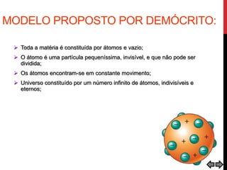 MODELO PROPOSTO POR DEMÓCRITO:
 Toda a matéria é constituída por átomos e vazio;
 O átomo é uma partícula pequeníssima, invisível, e que não pode ser
dividida;
 Os átomos encontram-se em constante movimento;
 Universo constituído por um número infinito de átomos, indivisíveis e
eternos;
 