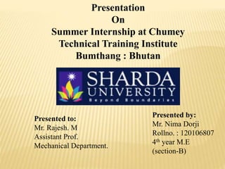 Presentation 
On 
Summer Internship at Chumey 
Technical Training Institute 
Bumthang : Bhutan 
Presented to: 
Mr. Rajesh. M 
Assistant Prof. 
Mechanical Department. 
Presented by: 
Mr. Nima Dorji 
Rollno. : 120106807 
4th year M.E 
(section-B) 
 