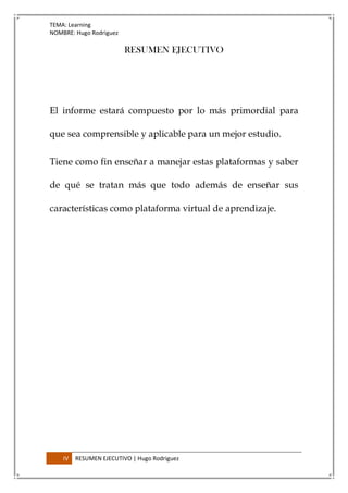 TEMA: Learning
NOMBRE: Hugo Rodriguez
IV RESUMEN EJECUTIVO | Hugo Rodriguez
RESUMEN EJECUTIVO
El informe estará compuesto por lo más primordial para
que sea comprensible y aplicable para un mejor estudio.
Tiene como fin enseñar a manejar estas plataformas y saber
de qué se tratan más que todo además de enseñar sus
características como plataforma virtual de aprendizaje.
 