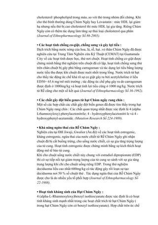 cholesterol/ phospholipid trong máu..so với thỏ trong nhóm đối chứng. Khi
cho thỏ bình thường dùng Chùm Ngây hay Lovastatin : mức HDL lại giảm
hạ nhưng nếu thỏ bị cao cholesterol thì mức HDL lại gia tăng. Riêng Chùm
Ngây còn có thêm tác dụng làm tăng sự thải loại cholesterol qua phân
(Journal of Ethnopharmacology Số 86-2003).
• Các hoạt tính chống co-giật, chống sưng và gây lợi tiểu :
Dịch trích bằng nước nóng của hoa, lá, rễ, hạt..vỏ thân Chùm Ngây đã được
nghiên cứu tại Trung Tâm Nghiên cứu Kỹ Thuật (CEMAT) tại Guatamala
City về các hoạt tính dược học, thử nơi chuột. Hoạt tính chống co giật được
chứng minh bằng thử nghiệm trên chuột đã cô lập, hoạt tính chống sưng thử
trên chân chuột bị gây phù bằng carrageenan và tác dụng lợi tiểu bằng lượng
nước tiểu thu được khi chuột được nuôi nhốt trong lồng. Nước trích từ hạt
cho thấy tác động ức chế khá rõ sự co giật gây ra bởi acetylcholine ở liều
ED50= 65.6 mg/ml môi trường ; tác động ức chế phụ gây ra do carrageenan
được định ở 1000mg/kg và hoạt tính lợi tiểu cũng ở 1000 mg/kg. Nước trích
từ Rễ cũng cho một số kết quả (Journal of Ethnopharmacology Số 36-1992).
• Các chất gây đột biến genes từ hạt Chùm ngây rang chín :
Một số các hợp chất các chất gây đột biến genes đã được tìm thấy trong hạt
Chùm Ngây rang chín : Các chất quan trọng nhất được xác định là 4 (alpha
Lrhamnosyloxy) phenylacetonitrile; 4 - hydroxyphenylacetonitri le và 4 -
hydroxyphenyl-acetamide. (Mutation Research Số 224-1989).
• Khả năng ngừa thai của Rễ Chùm Ngây :
Nghiên cứu tại ĐH Jiwaji, Gwalior (Ấn độ) về các hoạt tính estrogenic,
kháng estrogenic, ngừa thai của nước chiết từ Rễ Chùm Ngây ghi nhận
chuột đã bị cắt buồng trứng, cho uống nước chiết, có sự gia tăng trọng lượng
của tử cung. Hoạt tính estrogenic được chứng minh bằng sự kích thích hoạt
động mô tế bào tử cung.
Khi cho chuột uống nước chiết này chung với estradiol dipropionate (EDP)
thì có sự tiếp nối tụt giảm trọng lượng của tử cung so sánh với sự gia tăng
trọng lượng khi chỉ cho chuột uống riêng EDP. Trong thử nghiệm
deciduoma liều cao nhất 600mg/kg có tác động gây rối loạn sự tạo
deciduoma nơi 50 % số chuột thử . Tác dụng ngừa thai của Rễ Chùm Ngây
được cho là do nhiều yếu tố phối hợp (Journal of Ethnopharmacology Số
22-1988).
• Hoạt tính kháng sinh của Hạt Chùm Ngây :
4 (alpha-L-Rhamnosyloxy)benzyl isothiocyanate được xác định là có hoạt
tính kháng sinh mạnh nhất trong các hoạt chất trích từ hạt Chùm Ngây (
trong hạt Chùm Ngây còn có benzyl isothiocyanate). Hợp chất trên ức chế
 