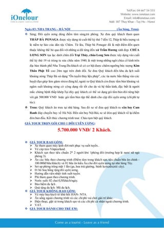 Ngày 03: NHA TRANG – HÀ NỘI (Ăn Sáng, Trưa). 
 Sáng; Đôi uyên ương dùng điểm tâm sáng,trả phòng. Xe đưa quý khách tham quan 
THÁP BÀ PONAGA được xây dựng từ cuối thế kỷ thứ 7 đến 12, Tháp là biểu tượng và 
là niềm tự hào của dân tộc Chăm. Từ lâu, Tháp bà Ponagar đã là một điểm đến quen 
thuộc không thể bỏ qua đối với những ai đã từng đến xứ Trầm Hương xinh đẹp. CHÙA 
LONG SƠN tọa lạc dưới chân đồi Trại Thủy, chùa Long Sơn được xây dựng vào cuối 
thế kỷ thứ 19 và trùng tu sửa chữa năm 1940, là một trong những ngôi chùa cổ kính trên 
địa bàn thành phố Nha Trang.Du khách sẽ có cơ hội được chiêm ngưỡng bức tượng Kim 
Thân Phật Tổ cao 24m ngự trên đỉnh đồi. Xe đưa Quý khách đến khu du lịch suối 
khoáng nóng Tháp Bà sử dụng “Ôn tuyền thủy liệu pháp”, các tia nước bắn thẳng vào các 
huyệt đạo giúp làm giảm stress đáng kể, ngoài ra Quý khách còn được tắm bùn khoáng và 
ngâm suối khoáng nóng có công dụng rất tốt cho da và hệ thần kinh, đặc biết là người 
mắc chứng bệnh thấp khớp.Tại đây quý khách có thể sử dụng gói tắm bùn đôi riêng biệt 
với giá 500.000 VNĐ hoặc gói tắm bùn tập thể dành cho cặp đôi uyên ương (chi phí tự 
túc). 
 Trưa: Quý khách ăn trưa tại nhà hàng. Sau đó xe sẽ đưa quý khách ra sân bay Cam 
Ranh đáp chuyến bay về Hà Nội. Đến sân bay Nội Bài, xe sẽ đón quý khách về lại điểm 
đón ban đầu. Kết thúc chương trình tour. Chào tạm biệt quý khách. 
GIÁ TOUR TRỌN GÓI CHO 1 ĐÔI UYÊN ƯƠNG: 
5.700.000 VNĐ/ 2 Khách. 
 GIÁ TOUR BAO GỒM: 
 Xe tham quan máy lạnh đời mới phục vụ suốt tuyến.. 
 Vé cáp treo Vinpearland. 
 Khách sạn theo tiêu chuẩn 2* 2 người lớn/ 1phòng đôi (trường hợp lẻ nam/ nữ ngủ 
phòng 3). 
 Ăn các bữa theo chương trình (Điểm tâm trong khách sạn, tiêu chuẩn bữa ăn chính - 
100.000đ/bữa/khách) và 01 bữa ăn kiểu Âu cho đôi uyên ương tại nhà hàng Tây. 
 Set up phòng trăng mật 1 lần (ga, hoa trải giường, bánh kem,nến,trái cây). 
 01 bó hoa hồng tặng đôi uyên ương. 
 Hướng dẫn viên nhiệt tình suốt tuyến. 
 Phí tham quan theo chương trình. 
 Nước suối: 02 chai 0,5l/khách/ngày. 
 Bảo hiểm du lịch . 
 Quà tặng du lịch: Mũ du lịch. 
 GIÁ TOUR KHÔNG BAO GỒM: 
 Vé máy bay/tàu/ô tô khứ hồi: HAN- NTA. 
 Ăn uống ngoài chương trình và các chi phí vui chơi giải trí khác. 
 Điện thoại, giặt ủi trong khách sạn và các chi phí cá nhân ngoài chương trình. 
 VAT. 
 GIÁ TOUR DÀNH CHO TRẺ EM: 
 