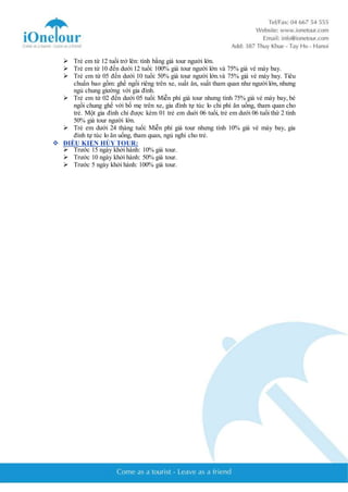  Trẻ em từ 12 tuổi trở lên: tính bằng giá tour người lớn. 
 Trẻ em từ 10 đến dưới 12 tuổi: 100% giá tour người lớn và 75% giá vé máy bay. 
 Trẻ em từ 05 đến dưới 10 tuổi: 50% giá tour người lớn.và 75% giá vé máy bay. Tiêu 
chuẩn bao gồm: ghế ngồi riêng trên xe, suất ăn, suất tham quan như người lớn, nhưng 
ngủ chung giường với gia đình. 
 Trẻ em từ 02 đến dưới 05 tuổi: Miễn phí giá tour nhưng tính 75% giá vé máy bay, bé 
ngồi chung ghế với bố mẹ trên xe, gia đình tự túc lo chi phí ăn uống, tham quan cho 
trẻ. Một gia đình chỉ được kèm 01 trẻ em duới 06 tuổi, trẻ em dưới 06 tuổi thứ 2 tính 
50% giá tour người lớn. 
 Trẻ em dưới 24 tháng tuổi: Miễn phí giá tour nhưng tính 10% giá vé máy bay, gia 
đình tự túc lo ăn uống, tham quan, ngủ nghỉ cho trẻ. 
 ĐIỀU KIỆN HỦY TOUR: 
 Trước 15 ngày khởi hành: 10% giá tour. 
 Trước 10 ngày khởi hành: 50% giá tour. 
 Trước 5 ngày khởi hành: 100% giá tour. 
