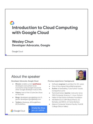 Introduction to Cloud Computing
with Google Cloud
Wesley Chun
Developer Advocate, Google
G Suite Dev Show
goo.gl/JpBQ40
About the speaker
Developer Advocate, Google Cloud
● Mission: enable current and future
developers everywhere to be
successful using Google Cloud and
other Google developer tools & APIs
● Videos: host of the G Suite Dev Show
on YouTube
● Blogs: developers.googleblog.com &
gsuite-developers.googleblog.com
● Twitters: @wescpy, @GoogleDevs,
@GSuiteDevs
Previous experience / background
● Software engineer & architect for 20+ years
● One of the original Yahoo!Mail engineers
● Author of bestselling "Core Python" books
(corepython.com)
● Technical trainer, teacher, instructor since
1983 (Computer Science, C, Linux, Python)
● Fellow of the Python Software Foundation
● AB (Math/CS) & CMP (Music/Piano), UC
Berkeley and MSCS, UC Santa Barbara
● Adjunct Computer Science Faculty, Foothill
College (Silicon Valley)
 