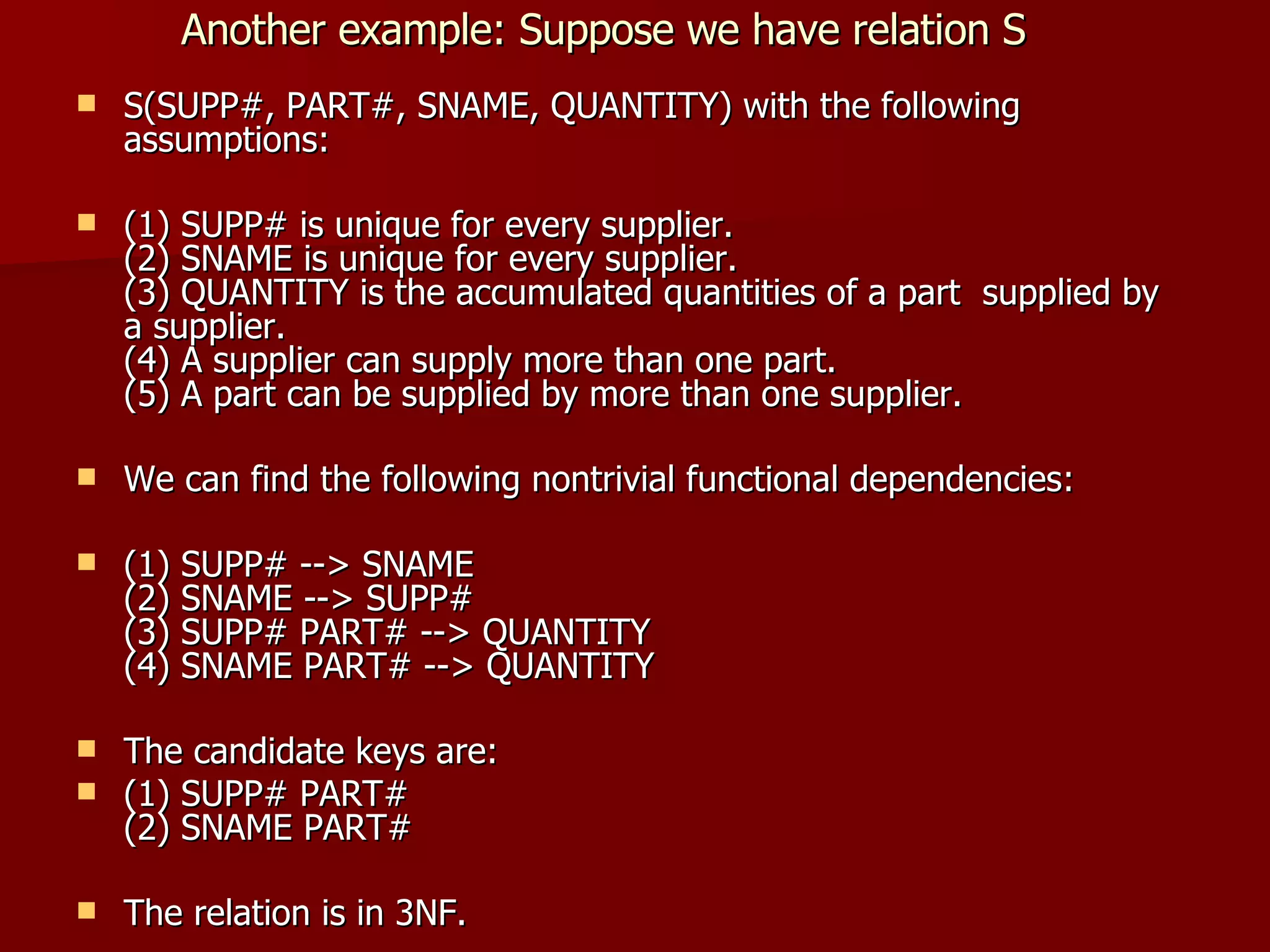 Another example: Suppose we have relation S S(SUPP#, PART#, SNAME, QUANTITY) with the following assumptions: (1) SUPP# is unique for every supplier. (2) SNAME is unique for every supplier. (3) QUANTITY is the accumulated quantities of a part  supplied by a supplier. (4) A supplier can supply more than one part. (5) A part can be supplied by more than one supplier. We can find the following nontrivial functional dependencies: (1) SUPP# --> SNAME (2) SNAME --> SUPP# (3) SUPP# PART# --> QUANTITY (4) SNAME PART# --> QUANTITY The candidate keys are: (1) SUPP# PART# (2) SNAME PART# The relation is in 3NF. 