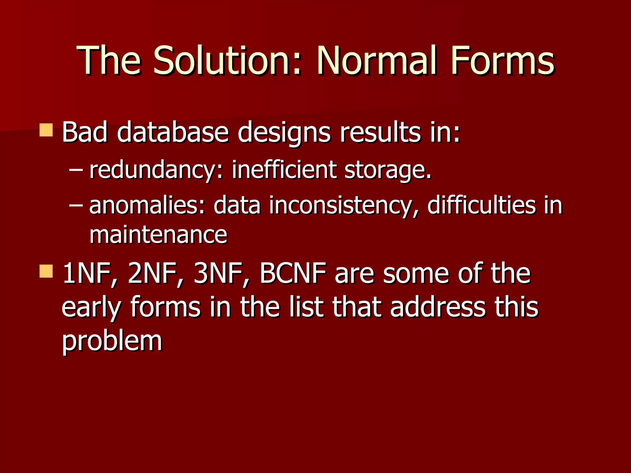 The Solution: Normal Forms Bad database designs results in:  redundancy: inefficient storage. anomalies: data inconsistency, difficulties in maintenance 1NF, 2NF, 3NF, BCNF are some of the early forms in the list that address this problem 