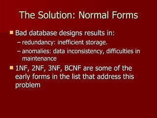 The Solution: Normal Forms Bad database designs results in:  redundancy: inefficient storage. anomalies: data inconsistency, difficulties in maintenance 1NF, 2NF, 3NF, BCNF are some of the early forms in the list that address this problem 