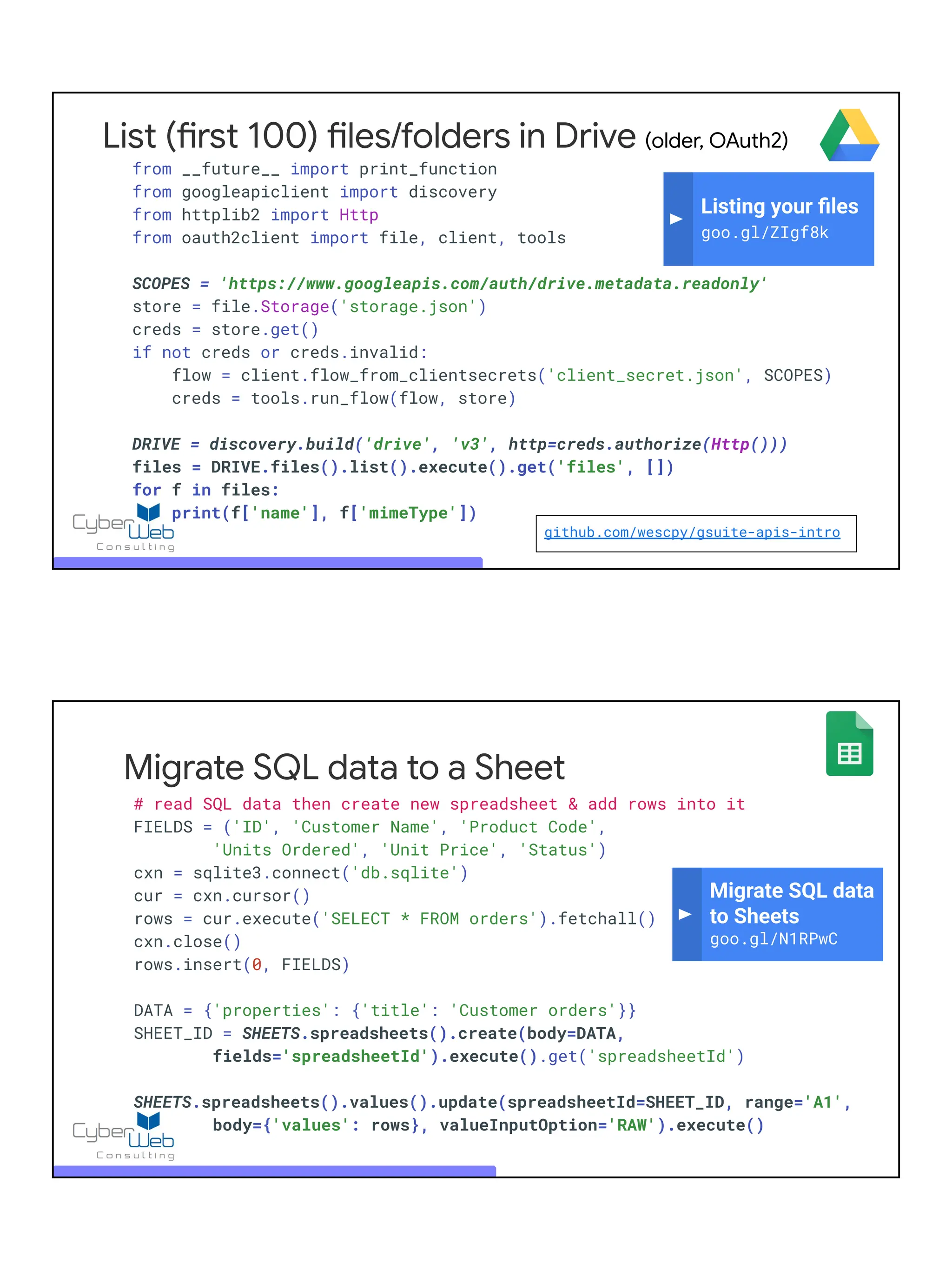 List (first 100) files/folders in Drive (older, OAuth2)
from __future__ import print_function
from googleapiclient import discovery
from httplib2 import Http
from oauth2client import file, client, tools
SCOPES = 'https://www.googleapis.com/auth/drive.metadata.readonly'
store = file.Storage('storage.json')
creds = store.get()
if not creds or creds.invalid:
flow = client.flow_from_clientsecrets('client_secret.json', SCOPES)
creds = tools.run_flow(flow, store)
DRIVE = discovery.build('drive', 'v3', http=creds.authorize(Http()))
files = DRIVE.files().list().execute().get('files', [])
for f in files:
print(f['name'], f['mimeType'])
Listing your ﬁles
goo.gl/ZIgf8k
github.com/wescpy/gsuite-apis-intro
Migrate SQL data to a Sheet
# read SQL data then create new spreadsheet & add rows into it
FIELDS = ('ID', 'Customer Name', 'Product Code',
'Units Ordered', 'Unit Price', 'Status')
cxn = sqlite3.connect('db.sqlite')
cur = cxn.cursor()
rows = cur.execute('SELECT * FROM orders').fetchall()
cxn.close()
rows.insert(0, FIELDS)
DATA = {'properties': {'title': 'Customer orders'}}
SHEET_ID = SHEETS.spreadsheets().create(body=DATA,
fields='spreadsheetId').execute().get('spreadsheetId')
SHEETS.spreadsheets().values().update(spreadsheetId=SHEET_ID, range='A1',
body={'values': rows}, valueInputOption='RAW').execute()
Migrate SQL data
to Sheets
goo.gl/N1RPwC
 