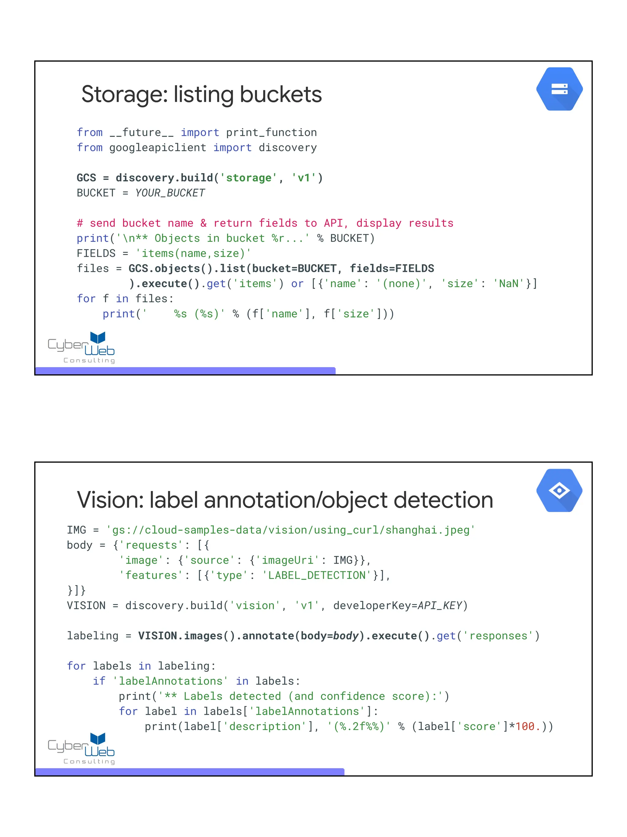 Storage: listing buckets
from __future__ import print_function
from googleapiclient import discovery
GCS = discovery.build('storage', 'v1')
BUCKET = YOUR_BUCKET
# send bucket name & return fields to API, display results
print('n** Objects in bucket %r...' % BUCKET)
FIELDS = 'items(name,size)'
files = GCS.objects().list(bucket=BUCKET, fields=FIELDS
).execute().get('items') or [{'name': '(none)', 'size': 'NaN'}]
for f in files:
print(' %s (%s)' % (f['name'], f['size']))
IMG = 'gs://cloud-samples-data/vision/using_curl/shanghai.jpeg'
body = {'requests': [{
'image': {'source': {'imageUri': IMG}},
'features': [{'type': 'LABEL_DETECTION'}],
}]}
VISION = discovery.build('vision', 'v1', developerKey=API_KEY)
labeling = VISION.images().annotate(body=body).execute().get('responses')
for labels in labeling:
if 'labelAnnotations' in labels:
print('** Labels detected (and confidence score):')
for label in labels['labelAnnotations']:
print(label['description'], '(%.2f%%)' % (label['score']*100.))
Vision: label annotation/object detection
 