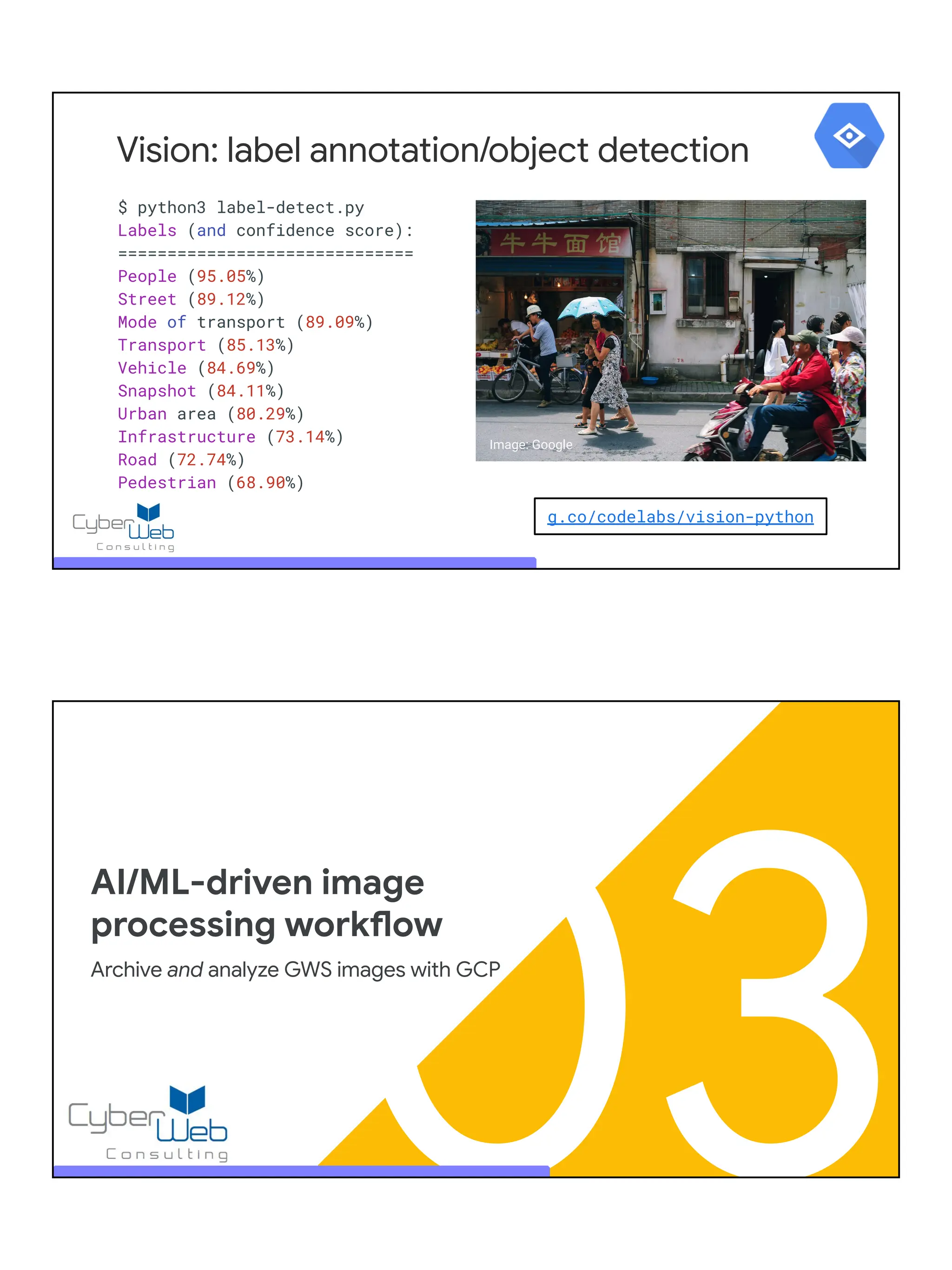 $ python3 label-detect.py
Labels (and confidence score):
==============================
People (95.05%)
Street (89.12%)
Mode of transport (89.09%)
Transport (85.13%)
Vehicle (84.69%)
Snapshot (84.11%)
Urban area (80.29%)
Infrastructure (73.14%)
Road (72.74%)
Pedestrian (68.90%)
Vision: label annotation/object detection
g.co/codelabs/vision-python
Image: Google
03
AI/ML-driven image
processing workflow
Archive and analyze GWS images with GCP
 