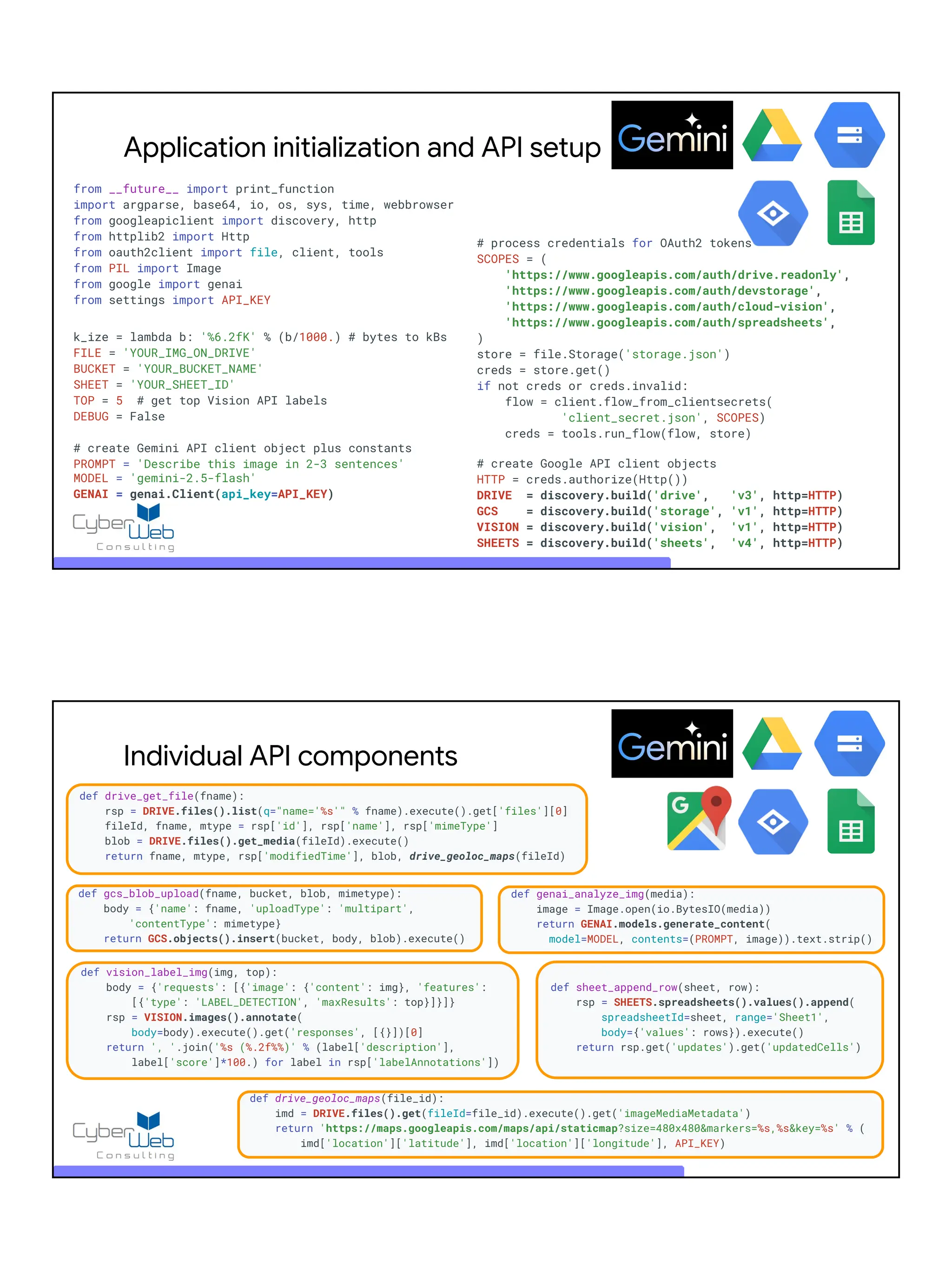 Application initialization and API setup
from __future__ import print_function
import argparse, base64, io, os, sys, time, webbrowser
from googleapiclient import discovery, http
from httplib2 import Http
from oauth2client import file, client, tools
from PIL import Image
from google import genai
from settings import API_KEY
k_ize = lambda b: '%6.2fK' % (b/1000.) # bytes to kBs
FILE = 'YOUR_IMG_ON_DRIVE'
BUCKET = 'YOUR_BUCKET_NAME'
SHEET = 'YOUR_SHEET_ID'
TOP = 5 # get top Vision API labels
DEBUG = False
# create Gemini API client object plus constants
PROMPT = 'Describe this image in 2-3 sentences'
MODEL = 'gemini-2.5-flash'
GENAI = genai.Client(api_key=API_KEY)
# process credentials for OAuth2 tokens
SCOPES = (
'https://www.googleapis.com/auth/drive.readonly',
'https://www.googleapis.com/auth/devstorage',
'https://www.googleapis.com/auth/cloud-vision',
'https://www.googleapis.com/auth/spreadsheets',
)
store = file.Storage('storage.json')
creds = store.get()
if not creds or creds.invalid:
flow = client.flow_from_clientsecrets(
'client_secret.json', SCOPES)
creds = tools.run_flow(flow, store)
# create Google API client objects
HTTP = creds.authorize(Http())
DRIVE = discovery.build('drive', 'v3', http=HTTP)
GCS = discovery.build('storage', 'v1', http=HTTP)
VISION = discovery.build('vision', 'v1', http=HTTP)
SHEETS = discovery.build('sheets', 'v4', http=HTTP)
def drive_get_file(fname):
rsp = DRIVE.files().list(q="name='%s'" % fname).execute().get['files'][0]
fileId, fname, mtype = rsp['id'], rsp['name'], rsp['mimeType']
blob = DRIVE.files().get_media(fileId).execute()
return fname, mtype, rsp['modifiedTime'], blob, drive_geoloc_maps(fileId)
Individual API components
def drive_geoloc_maps(file_id):
imd = DRIVE.files().get(fileId=file_id).execute().get('imageMediaMetadata')
return 'https://maps.googleapis.com/maps/api/staticmap?size=480x480&markers=%s,%s&key=%s' % (
imd['location']['latitude'], imd['location']['longitude'], API_KEY)
def genai_analyze_img(media):
image = Image.open(io.BytesIO(media))
return GENAI.models.generate_content(
model=MODEL, contents=(PROMPT, image)).text.strip()
def sheet_append_row(sheet, row):
rsp = SHEETS.spreadsheets().values().append(
spreadsheetId=sheet, range='Sheet1',
body={'values': rows}).execute()
return rsp.get('updates').get('updatedCells')
def vision_label_img(img, top):
body = {'requests': [{'image': {'content': img}, 'features':
[{'type': 'LABEL_DETECTION', 'maxResults': top}]}]}
rsp = VISION.images().annotate(
body=body).execute().get('responses', [{}])[0]
return ', '.join('%s (%.2f%%)' % (label['description'],
label['score']*100.) for label in rsp['labelAnnotations'])
def gcs_blob_upload(fname, bucket, blob, mimetype):
body = {'name': fname, 'uploadType': 'multipart',
'contentType': mimetype}
return GCS.objects().insert(bucket, body, blob).execute()
 