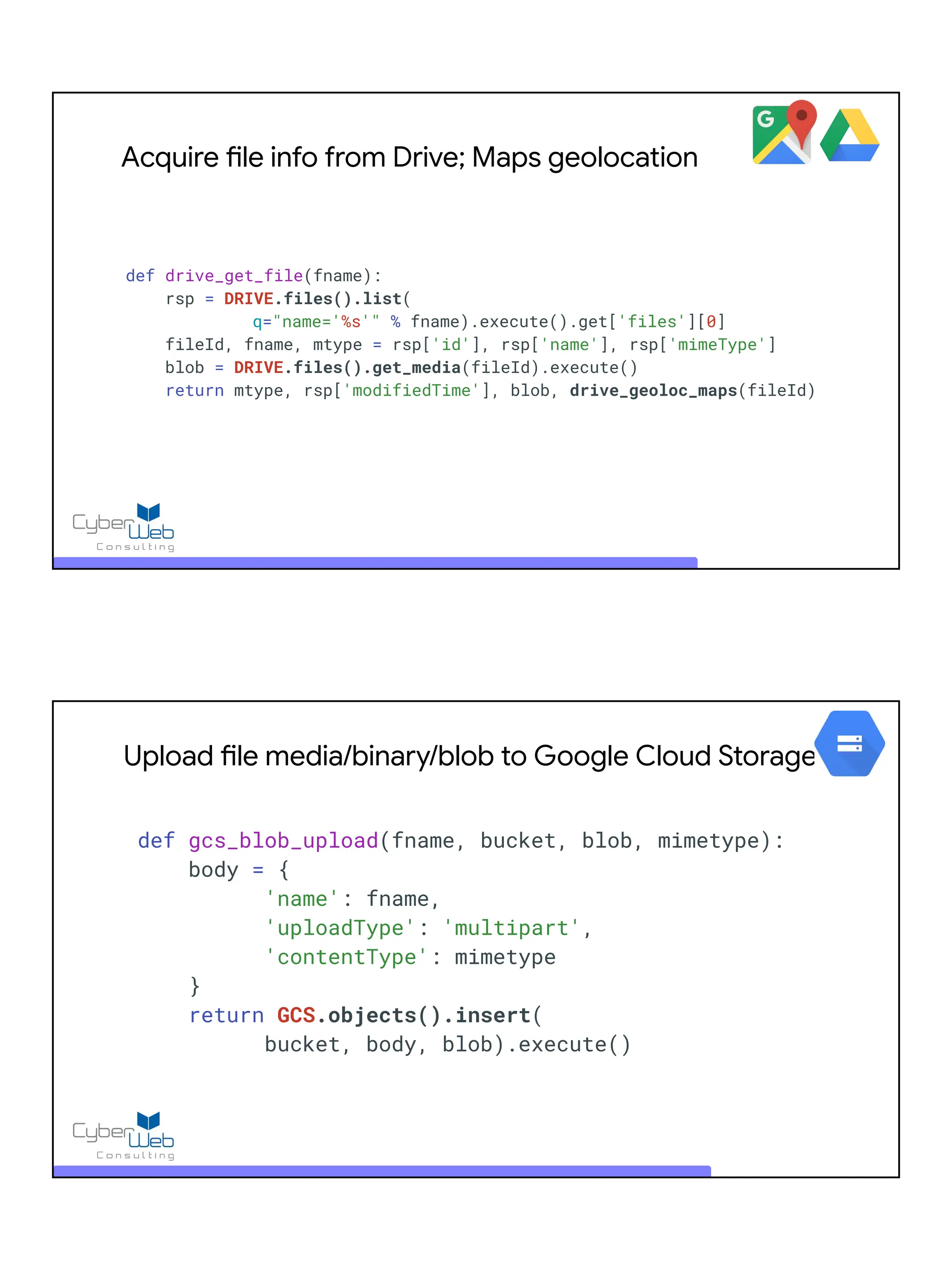 Acquire file info from Drive; Maps geolocation
def drive_get_file(fname):
rsp = DRIVE.files().list(
q="name='%s'" % fname).execute().get['files'][0]
fileId, fname, mtype = rsp['id'], rsp['name'], rsp['mimeType']
blob = DRIVE.files().get_media(fileId).execute()
return mtype, rsp['modifiedTime'], blob, drive_geoloc_maps(fileId)
Upload file media/binary/blob to Google Cloud Storage
def gcs_blob_upload(fname, bucket, blob, mimetype):
body = {
'name': fname,
'uploadType': 'multipart',
'contentType': mimetype
}
return GCS.objects().insert(
bucket, body, blob).execute()
 