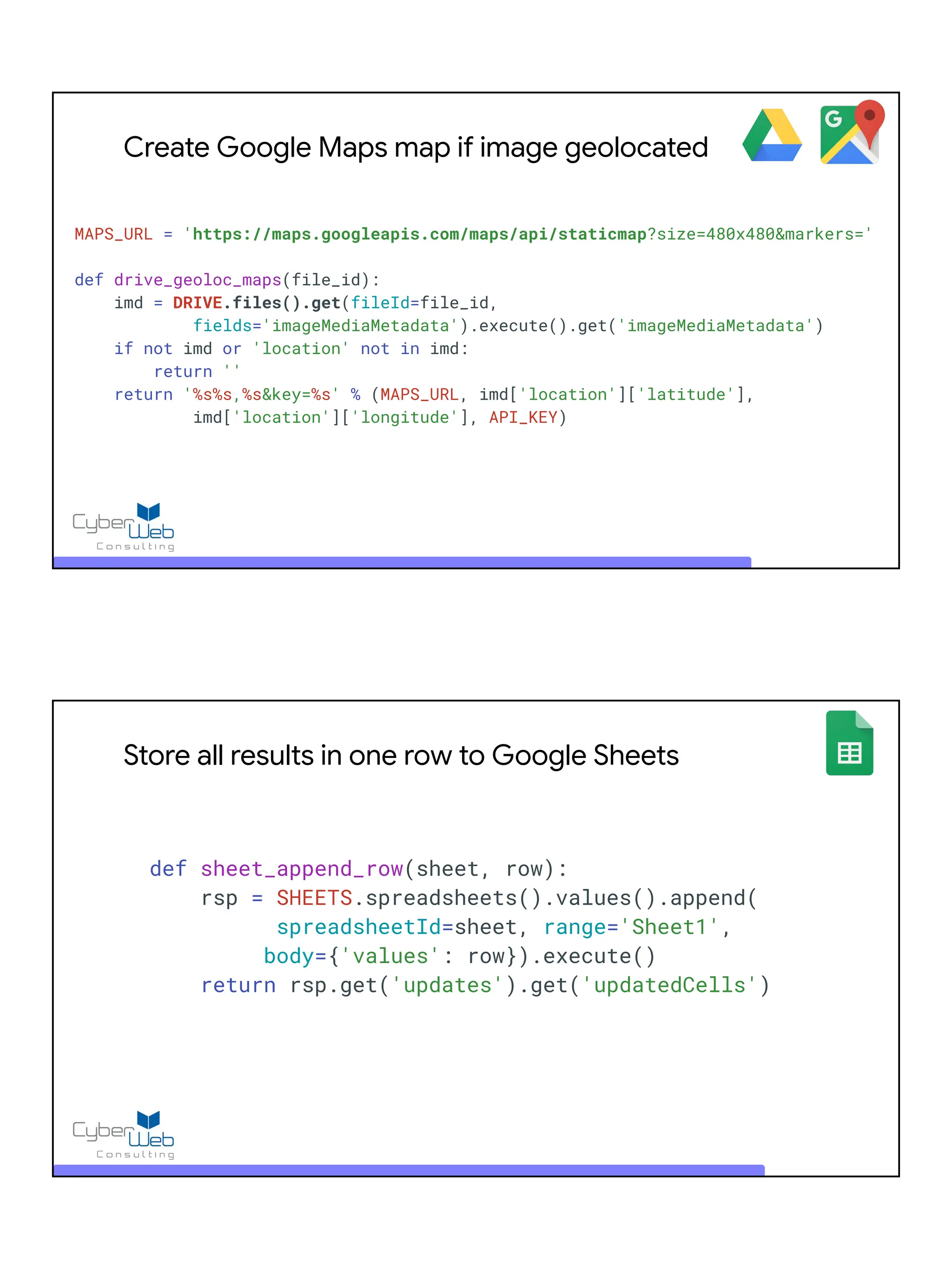 Create Google Maps map if image geolocated
MAPS_URL = 'https://maps.googleapis.com/maps/api/staticmap?size=480x480&markers='
def drive_geoloc_maps(file_id):
imd = DRIVE.files().get(fileId=file_id,
fields='imageMediaMetadata').execute().get('imageMediaMetadata')
if not imd or 'location' not in imd:
return ''
return '%s%s,%s&key=%s' % (MAPS_URL, imd['location']['latitude'],
imd['location']['longitude'], API_KEY)
Store all results in one row to Google Sheets
def sheet_append_row(sheet, row):
rsp = SHEETS.spreadsheets().values().append(
spreadsheetId=sheet, range='Sheet1',
body={'values': row}).execute()
return rsp.get('updates').get('updatedCells')
 