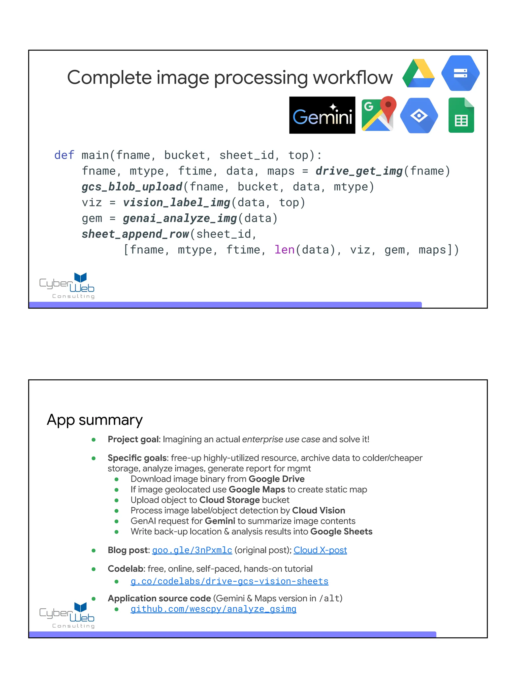 Complete image processing workflow
def main(fname, bucket, sheet_id, top):
fname, mtype, ftime, data, maps = drive_get_img(fname)
gcs_blob_upload(fname, bucket, data, mtype)
viz = vision_label_img(data, top)
gem = genai_analyze_img(data)
sheet_append_row(sheet_id,
[fname, mtype, ftime, len(data), viz, gem, maps])
● Project goal: Imagining an actual enterprise use case and solve it!
● Specific goals: free-up highly-utilized resource, archive data to colder/cheaper
storage, analyze images, generate report for mgmt
● Download image binary from Google Drive
● If image geolocated use Google Maps to create static map
● Upload object to Cloud Storage bucket
● Process image label/object detection by Cloud Vision
● GenAI request for Gemini to summarize image contents
● Write back-up location & analysis results into Google Sheets
● Blog post: goo.gle/3nPxmlc (original post); Cloud X-post
● Codelab: free, online, self-paced, hands-on tutorial
● g.co/codelabs/drive-gcs-vision-sheets
● Application source code (Gemini & Maps version in /alt)
● github.com/wescpy/analyze_gsimg
App summary
 