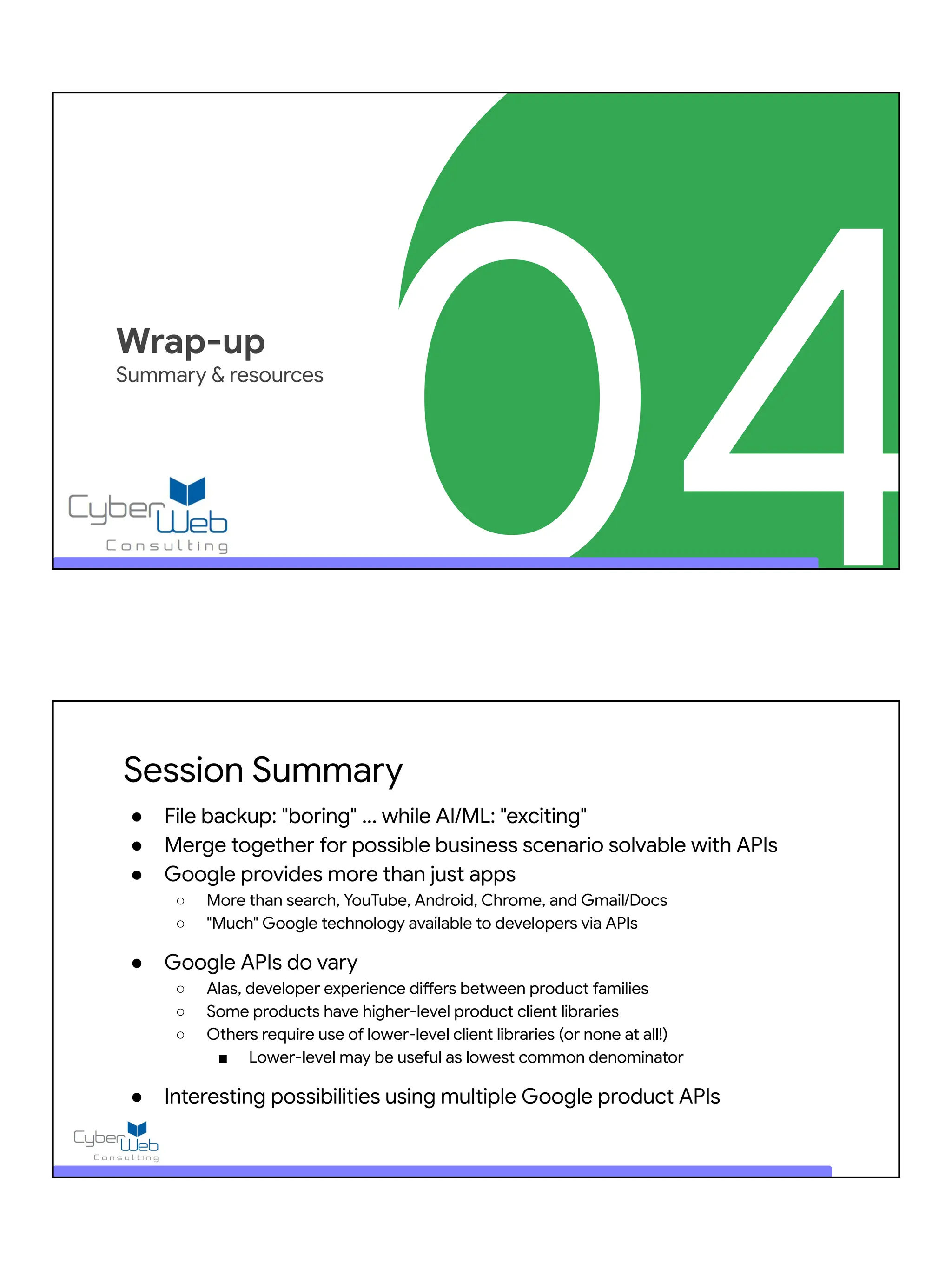 04
Wrap-up
Summary & resources
Session Summary
● File backup: "boring" ... while AI/ML: "exciting"
● Merge together for possible business scenario solvable with APIs
● Google provides more than just apps
○ More than search, YouTube, Android, Chrome, and Gmail/Docs
○ "Much" Google technology available to developers via APIs
● Google APIs do vary
○ Alas, developer experience differs between product families
○ Some products have higher-level product client libraries
○ Others require use of lower-level client libraries (or none at all!)
■ Lower-level may be useful as lowest common denominator
● Interesting possibilities using multiple Google product APIs
 