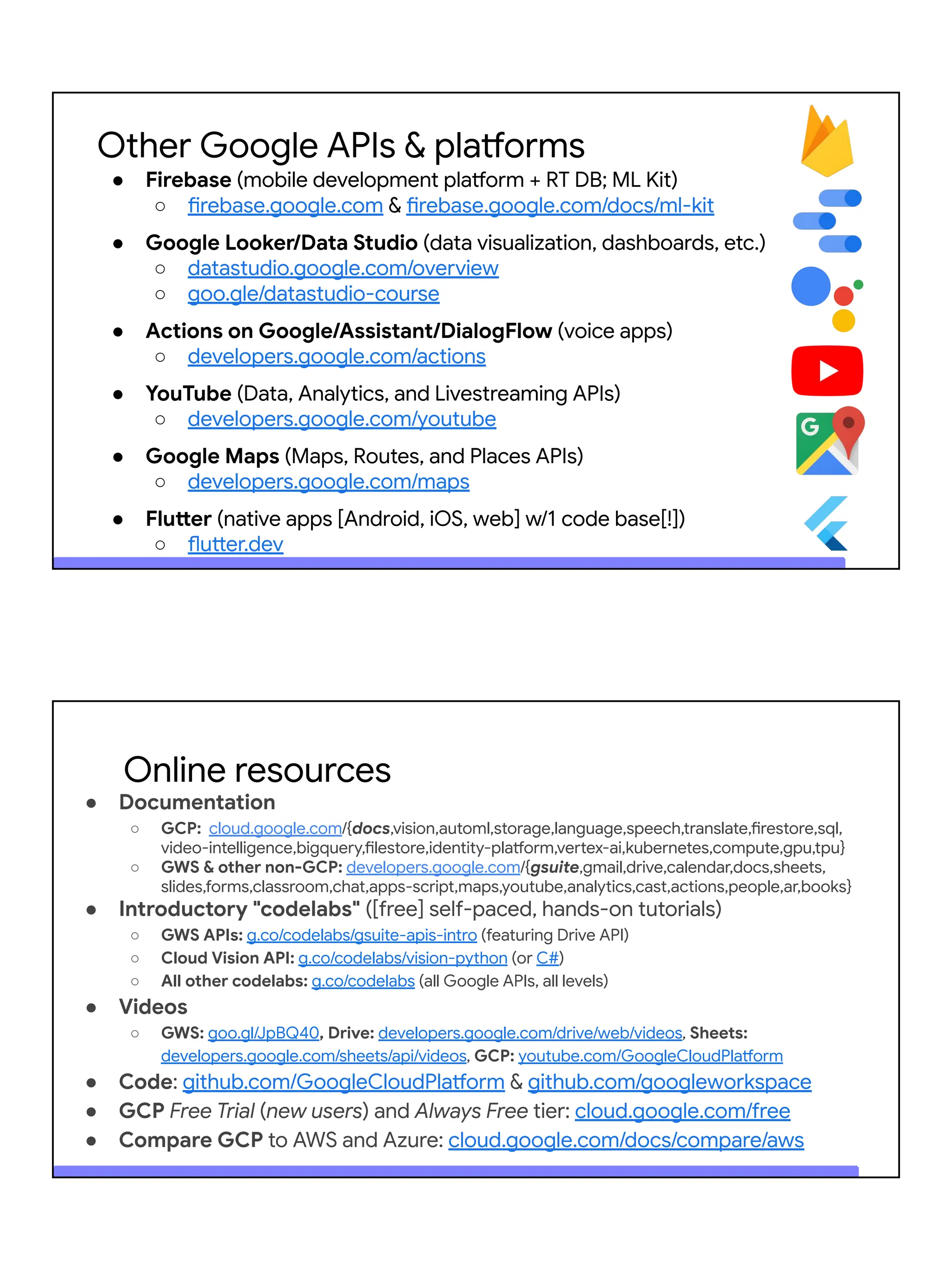 Other Google APIs & platforms
● Firebase (mobile development platform + RT DB; ML Kit)
○ firebase.google.com & firebase.google.com/docs/ml-kit
● Google Looker/Data Studio (data visualization, dashboards, etc.)
○ datastudio.google.com/overview
○ goo.gle/datastudio-course
● Actions on Google/Assistant/DialogFlow (voice apps)
○ developers.google.com/actions
● YouTube (Data, Analytics, and Livestreaming APIs)
○ developers.google.com/youtube
● Google Maps (Maps, Routes, and Places APIs)
○ developers.google.com/maps
● Flutter (native apps [Android, iOS, web] w/1 code base[!])
○ flutter.dev
● Documentation
○ GCP: cloud.google.com/{docs,vision,automl,storage,language,speech,translate,firestore,sql,
video-intelligence,bigquery,filestore,identity-platform,vertex-ai,kubernetes,compute,gpu,tpu}
○ GWS & other non-GCP: developers.google.com/{gsuite,gmail,drive,calendar,docs,sheets,
slides,forms,classroom,chat,apps-script,maps,youtube,analytics,cast,actions,people,ar,books}
● Introductory "codelabs" ([free] self-paced, hands-on tutorials)
○ GWS APIs: g.co/codelabs/gsuite-apis-intro (featuring Drive API)
○ Cloud Vision API: g.co/codelabs/vision-python (or C#)
○ All other codelabs: g.co/codelabs (all Google APIs, all levels)
● Videos
○ GWS: goo.gl/JpBQ40, Drive: developers.google.com/drive/web/videos, Sheets:
developers.google.com/sheets/api/videos, GCP: youtube.com/GoogleCloudPlatform
● Code: github.com/GoogleCloudPlatform & github.com/googleworkspace
● GCP Free Trial (new users) and Always Free tier: cloud.google.com/free
● Compare GCP to AWS and Azure: cloud.google.com/docs/compare/aws
Online resources
 