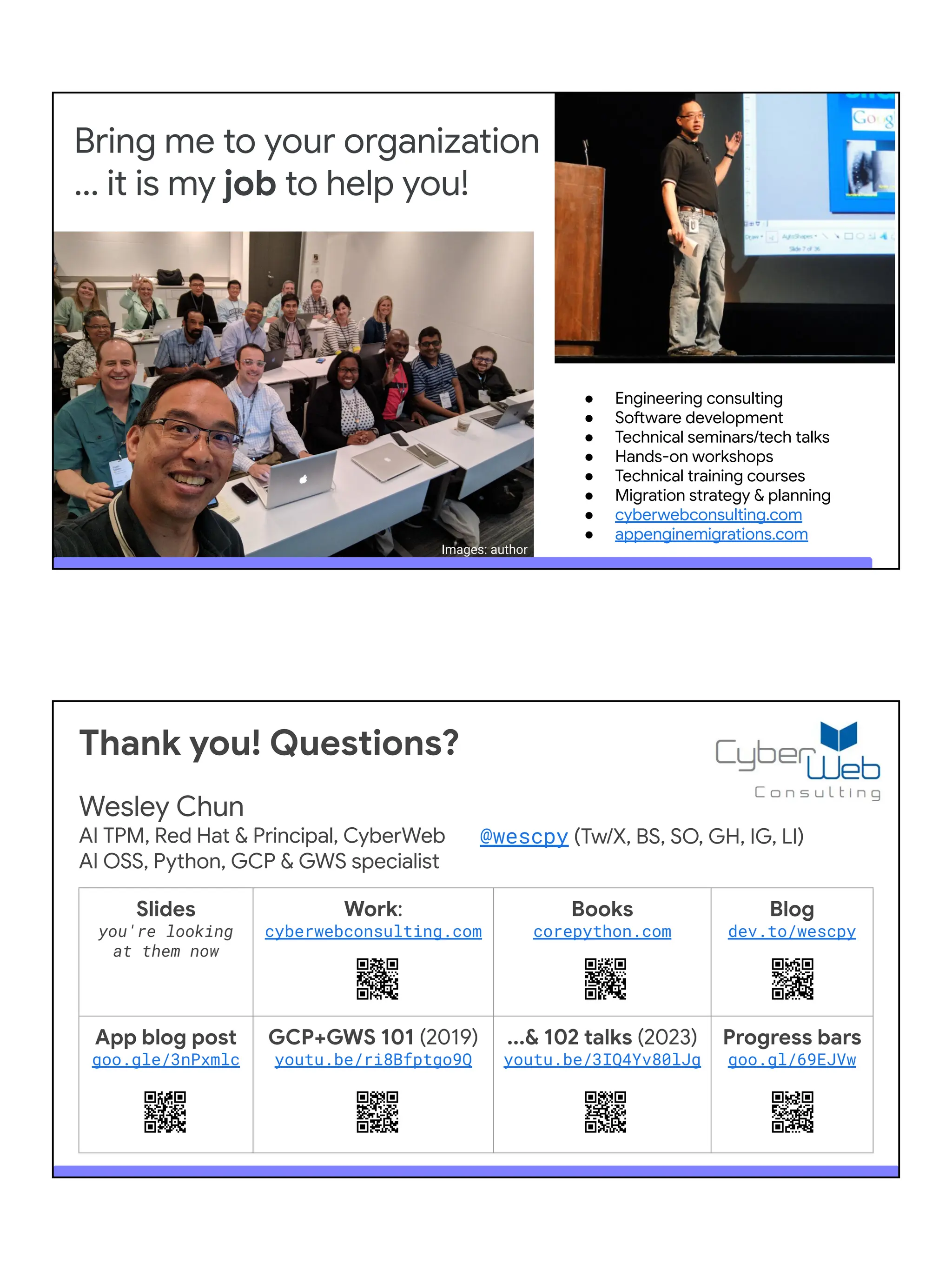 Bring me to your organization
... it is my job to help you!
● Engineering consulting
● Software development
● Technical seminars/tech talks
● Hands-on workshops
● Technical training courses
● Migration strategy & planning
● cyberwebconsulting.com
● appenginemigrations.com
Images: author
Slides
you're looking
at them now
Work:
cyberwebconsulting.com
Books
corepython.com
Blog
dev.to/wescpy
App blog post
goo.gle/3nPxmlc
GCP+GWS 101 (2019)
youtu.be/ri8Bfptgo9Q
...& 102 talks (2023)
youtu.be/3IQ4Yv80lJg
Progress bars
goo.gl/69EJVw
Thank you! Questions?
Wesley Chun
AI TPM, Red Hat & Principal, CyberWeb
AI OSS, Python, GCP & GWS specialist
@wescpy (Tw/X, BS, SO, GH, IG, LI)
 